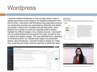 Wordpress
I used the website Wordpress to host my blog, which I used to
upload and present every stage of my magazine production from
start to finish. Learning to use Wordpress was essential to ensure
my construction process was presented as efficiently and clearly
as possible. I learnt how to publish and edit blog posts, which
allowed me to divide my work into separate posts to clearly
highlight the different stages of my creation process. I also learnt
how to embed Slideshare documents into posts, as well as how
to upload and display images. This was essential when uploading
my finished product, as I needed each page to be presented
clearly. Using Wordpress, I set each image to display at a large
size, meaning each page could be observed in detail with ease.
 