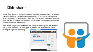 Slide share
I used slide share as part of my course work as I needed a way to upload
my PowerPoint presentations onto my blog. When the presentations
where uploaded to slide share I then used the embed code and pasted it
onto the HTLM section on my blog. This created a presentation that can
be seen and used on my blog.
Slide Share helped me make my blog more interesting and has allowed
me to used different technologies to present my work rather them
writing straight onto my blog.
 