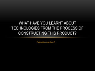 Evaluation question 6
WHAT HAVE YOU LEARNT ABOUT
TECHNOLOGIES FROM THE PROCESS OF
CONSTRUCTING THIS PRODUCT?
 