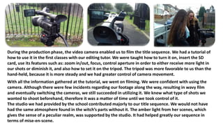 During the production phase, the video camera enabled us to film the title sequence. We had a tutorial of
how to use it in the first classes with our editing tutor. We were taught how to turn it on, insert the SD
card, use its features such as: zoom in/out, focus, control aperture in order to either receive more light in
our shots or diminish it, and also how to set it on the tripod. The tripod was more favorable to us than the
hand-held, because it is more steady and we had greater control of camera movement.
With all the information gathered at the tutorial, we went on filming. We were confident with using the
camera. Although there were few incidents regarding our footage along the way, resulting in wavy film
and eventually switching the cameras, we still succeeded in utilizing it. We knew what type of shots we
wanted to shoot beforehand, therefore it was a matter of time until we took control of it.
The studio we had provided by the school contributed majorly to our title sequence. We would not have
had the same atmosphere found in the witch’s parts without it. The amber light from her scenes, which
gives the sense of a peculiar realm, was supported by the studio. It had helped greatly our sequence in
terms of mise-en-scene.
 