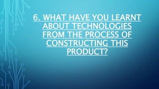 6. WHAT HAVE YOU LEARNT
ABOUT TECHNOLOGIES
FROM THE PROCESS OF
CONSTRUCTING THIS
PRODUCT?
 