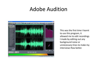 Adobe AuditionThis was the first time I learnt to use this program, it allowed me to edit recordings I made by editing out any background noise or unnecessary lines to make my interviews flow better.