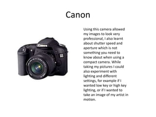 CanonUsing this camera allowed my images to look very professional, I also learnt about shutter speed and aperture which is not something you need to know about when using a compact camera. While taking my pictures I could also experiment with lighting and different settings, for example if I wanted low key or high key lighting, or if I wanted to take an image of my artist in motion.