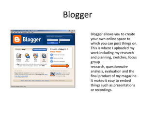 BloggerBlogger allows you to create your own online space to which you can post things on. This is where I uploaded my work including my research and planning, sketches, focus group research, questionnaire analysis, evaluation and the final product of my magazine. It makes it easy to embed things such as presentations or recordings.