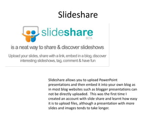SlideshareSlideshare allows you to upload PowerPoint presentations and then embed it into your own blog as in most blog websites such as blogger presentations can not be directly uploaded.  This was the first time I created an account with slide share and learnt how easy it is to upload files, although a presentation with more slides and images tends to take longer.