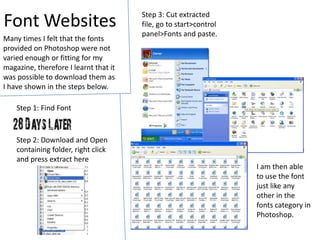 Font WebsitesStep 3: Cut extracted file, go to start>control panel>Fonts and paste. Many times I felt that the fonts provided on Photoshop were not varied enough or fitting for my magazine, therefore I learnt that it was possible to download them as I have shown in the steps below.Step 1: Find FontStep 2: Download and Open containing folder, right click and press extract hereI am then able to use the font just like any other in the fonts category in Photoshop.