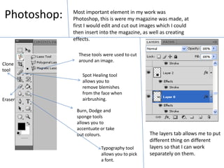 Photoshop:Most important element in my work was Photoshop, this is were my magazine was made, at first I would edit and cut out images which I could then insert into the magazine, as well as creating effects. These tools were used to cut around an image.Clone toolSpot Healing tool allows you to remove blemishes from the face when airbrushing.EraserBurn, Dodge and sponge tools allows you to accentuate or take out colours.The layers tab allows me to put different thing on different layers so that I can work separately on them.Typography tool allows you to pick a font.