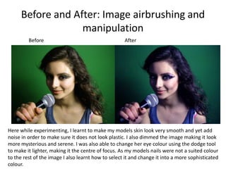 Before and After: Image airbrushing and manipulationBeforeAfterHere while experimenting, I learnt to make my models skin look very smooth and yet add noise in order to make sure it does not look plastic. I also dimmed the image making it look more mysterious and serene. I was also able to change her eye colour using the dodge tool to make it lighter, making it the centre of focus. As my models nails were not a suited colour to the rest of the image I also learnt how to select it and change it into a more sophisticated colour.
