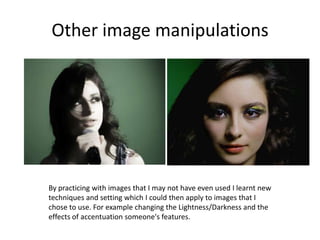 Other image manipulationsBy practicing with images that I may not have even used I learnt new techniques and setting which I could then apply to images that I chose to use. For example changing the Lightness/Darkness and the effects of accentuation someone's features.