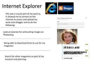 Internet ExplorerThis was a crucial part of my work as it allowed me to connect to the internet to access and upload my work onto blogger and to do the following;Look at tutorials for airbrushing images on Photoshop.Being able to download fonts to use for my magazine.Search for other magazines as part of my research and planning.