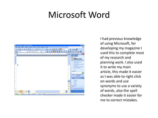 Microsoft WordI had previous knowledge of using Microsoft, for developing my magazine I used this to complete most of my research and planning work. I also used it to write my main article, this made it easier as I was able to right click on words and use synonyms to use a variety of words, also the spell checker made it easier for me to correct mistakes.