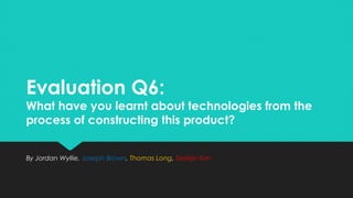 Evaluation Q6:
What have you learnt about technologies from the
process of constructing this product?
Evaluation Q6:
What have you learnt about technologies from the
process of constructing this product?
By Jordan Wyllie, Joseph Brown, Thomas Long, Seokjin KimBy Jordan Wyllie, Joseph Brown, Thomas Long, Seokjin Kim
 