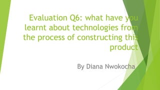 Evaluation Q6: what have you
learnt about technologies from
the process of constructing this
product
By Diana Nwokocha
 