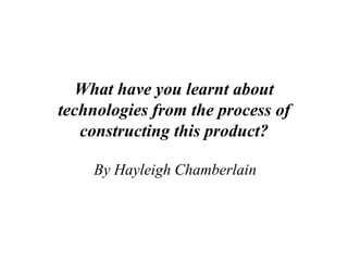 What have you learnt about
technologies from the process of
   constructing this product?

    By Hayleigh Chamberlain
 