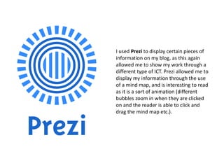 I used Prezi to display certain pieces of
information on my blog, as this again
allowed me to show my work through a
different type of ICT. Prezi allowed me to
display my information through the use
of a mind map, and is interesting to read
as it is a sort of animation (different
bubbles zoom in when they are clicked
on and the reader is able to click and
drag the mind map etc.).
 