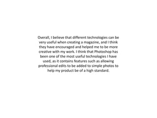 Overall, I believe that different technologies can be
very useful when creating a magazine, and I think
they have encouraged and helped me to be more
creative with my work. I think that Photoshop has
been one of the most useful technologies I have
used, as it contains features such as allowing
professional edits to be added to simple photos to
help my product be of a high standard.
 