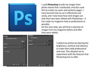 I used Photoshop to edit my images from
photo shoots that I conducted, and also used
this to create my cover and contents pages. I
have learned how to use it effectively and
easily, and I now know how slick images can
look that have been edited with Photoshop – it
has made my magazine look as professional as
possible.
On the next slide, you will find a selection of
images from my magazine before and after
they were edited.
I edited my photos by altering the
brightness, contrast and vibrancy
to make them look professional
and neat. This allowed me to
experiment with the features that
Photoshop has to offer.
 