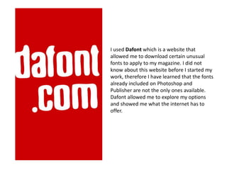 I used Dafont which is a website that
allowed me to download certain unusual
fonts to apply to my magazine. I did not
know about this website before I started my
work, therefore I have learned that the fonts
already included on Photoshop and
Publisher are not the only ones available.
Dafont allowed me to explore my options
and showed me what the internet has to
offer.
 