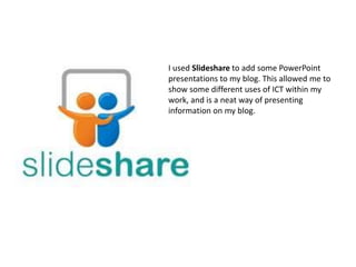 I used Slideshare to add some PowerPoint
presentations to my blog. This allowed me to
show some different uses of ICT within my
work, and is a neat way of presenting
information on my blog.
 