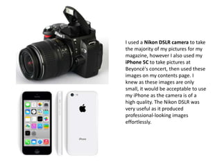 I used a Nikon DSLR camera to take
the majority of my pictures for my
magazine, however I also used my
iPhone 5C to take pictures at
Beyoncé's concert, then used these
images on my contents page. I
knew as these images are only
small, it would be acceptable to use
my iPhone as the camera is of a
high quality. The Nikon DSLR was
very useful as it produced
professional-looking images
effortlessly.
 