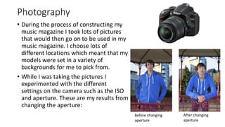 Photography
• During the process of constructing my
music magazine I took lots of pictures
that would then go on to be used in my
music magazine. I choose lots of
different locations which meant that my
models were set in a variety of
backgrounds for me to pick from.
• While I was taking the pictures I
experimented with the different
settings on the camera such as the ISO
and aperture. These are my results from
changing the aperture:
Before changing
aperture
After changing
aperture
 