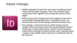 Adobe InDesign
• Adobe InDesign has been the main piece of software that I
have used to create my pages. This is the software that I
used to put them together and arrange the layout of the
pages.
• Before using it for creating my music magazine I had never
used Adobe InDesign before but I now believe that I am
familiar with most of the settings and features that it has.
• For example, I now know how to make text go around
images without having to move the actual textbook which I
found was a really useful feature, which I found especially
useful when creating my feature article since I wanted to put
a quote in the middle of the article but I needed the text to
go around it
 