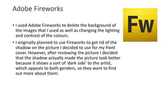 Adobe Fireworks
• I used Adobe Fireworks to delete the background of
the images that I used as well as changing the lighting
and contrast of the colours.
• I originally planned to use Fireworks to get rid of the
shadow on the picture I decided to use for my front
cover. However, after reviewing the picture I decided
that the shadow actually made the picture look better
because it shows a sort of ‘dark side’ to the artist,
which appeals to both genders, so they want to find
out more about them.
 