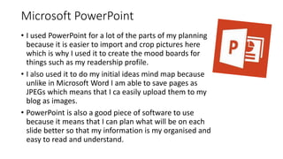 Microsoft PowerPoint
• I used PowerPoint for a lot of the parts of my planning
because it is easier to import and crop pictures here
which is why I used it to create the mood boards for
things such as my readership profile.
• I also used it to do my initial ideas mind map because
unlike in Microsoft Word I am able to save pages as
JPEGs which means that I ca easily upload them to my
blog as images.
• PowerPoint is also a good piece of software to use
because it means that I can plan what will be on each
slide better so that my information is my organised and
easy to read and understand.
 