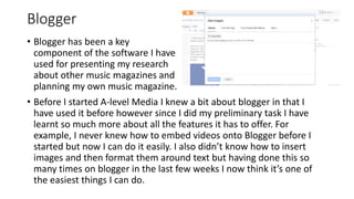 Blogger
• Before I started A-level Media I knew a bit about blogger in that I
have used it before however since I did my preliminary task I have
learnt so much more about all the features it has to offer. For
example, I never knew how to embed videos onto Blogger before I
started but now I can do it easily. I also didn’t know how to insert
images and then format them around text but having done this so
many times on blogger in the last few weeks I now think it’s one of
the easiest things I can do.
• Blogger has been a key
component of the software I have
used for presenting my research
about other music magazines and
planning my own music magazine.
 