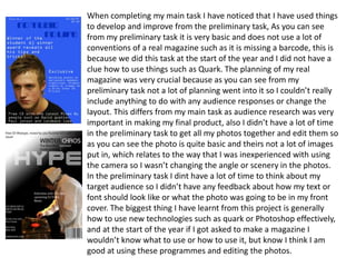 When completing my main task I have noticed that I have used things to develop and improve from the preliminary task, As you can see from my preliminary task it is very basic and does not use a lot of conventions of a real magazine such as it is missing a barcode, this is because we did this task at the start of the year and I did not have a clue how to use things such as Quark. The planning of my real magazine was very crucial because as you can see from my preliminary task not a lot of planning went into it so I couldn’t really include anything to do with any audience responses or change the layout. This differs from my main task as audience research was very important in making my final product, also I didn’t have a lot of time in the preliminary task to get all my photos together and edit them so as you can see the photo is quite basic and theirs not a lot of images put in, which relates to the way that I was inexperienced with using the camera so I wasn’t changing the angle or scenery in the photos. In the preliminary task I dint have a lot of time to think about my target audience so I didn’t have any feedback about how my text or font should look like or what the photo was going to be in my front cover. The biggest thing I have learnt from this project is generally how to use new technologies such as quark or Photoshop effectively, and at the start of the year if I got asked to make a magazine I wouldn’t know what to use or how to use it, but know I think I am good at using these programmes and editing the photos.