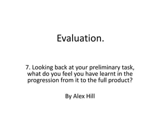Evaluation. 7. Looking back at your preliminary task, what do you feel you have learnt in the progression from it to the full product? By Alex Hill 
