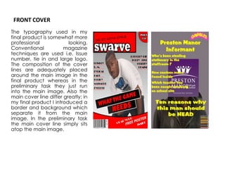 FRONT COVERThe typography used in my final product is somewhat more professional looking. Conventional magazine techniques are used i.e. Issue number, tie in and large logo. The composition of the cover lines are adequately placed around the main image in the final product whereas in the preliminary task they just run into the main image. Also the main cover line differ greatly; in my final product I introduced a border and background which separate it from the main image. In the preliminary task the main cover line simply sits atop the main image.