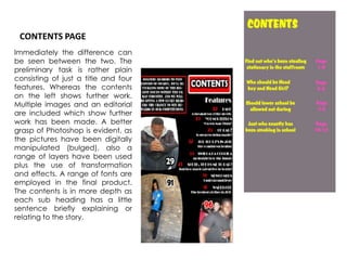 CONTENTS PAGEImmediately the difference can be seen between the two. The preliminary task is rather plain consisting of just a title and four features. Whereas the contents on the left shows further work. Multiple images and an editorial are included which show further work has been made. A better grasp of Photoshop is evident, as the pictures have been digitally manipulated (bulged), also a range of layers have been used plus the use of transformation and effects. A range of fonts are employed in the final product. The contents is in more depth as each sub heading has a little sentence briefly explaining or relating to the story.