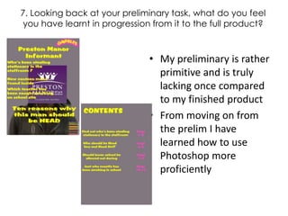 7. Looking back at your preliminary task, what do you feel you have learnt in progression from it to the full product? My preliminary is rather primitive and is truly lacking once compared to my finished product From moving on from the prelim I have learned how to use Photoshop more proficiently  