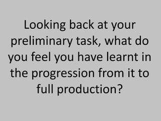 Looking back at your preliminary task, what do you feel you have learnt in the progression from it to full production? 