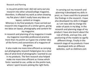 Research and PlanningIn my print prelim task I did not carry out any research into other school/college magazine, therefore, it effected my work as when drawing my flat plans I didn’t really have any ideas on layout, content or images. Whereas in my final products I have carried out research into magazines of a similar genre, giving me ideas on layout, photography and content for my magazine.In research and planning of my magazine it made my magazine resemble professional practice more than my prelim as it gave me a better idea of the forms and conventions of a magazine of the genre. It also made me more time efficient as carrying out photography research helped give me a clear idea of what kind of photographs I wanted to use in my products. The font research also helped make me more time efficient as I knew which fonts I wanted to use, unlike on the prelim task, where I spent lessons picking the right fonts.In carrying out my research and planning it developed my skills in prezi, as I have used this to present the findings in the research. I have also developed my skills in blogger as I am now able to change the order of posts in my blog. In the research and planning stage of my product I have also learnt about the rule of thirds, and eye line, and positioning of the models to signify different things. Finally in the research stage of my products I have developed skills on different websites, such as slidshare.com