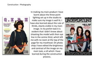 Construction - PhotographyIn making my main product I have learnt about the three point lighting set up in the studio to make sure my image is well lit. I have also learned about the rule of thirds, clearly visible in my main image. In my prelim task it is evident that I didn't know about shooting the model with their eye line in the centre third, which left me with no room at the top of the page for my masthead. On photo shop I have edited the brightness and contrast of the image on my main task, a sill which I have learned during the construction process.