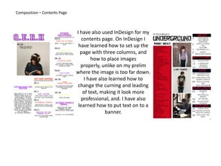 Composition – Contents PageI have also used InDesign for my contents page. On InDesign I have learned how to set up the page with three columns, and how to place images properly, unlike on my prelim where the image is too far down. I have also learned how to change the curning and leading of text, making it look more professional, and. I have also learned how to put text on to a banner.
