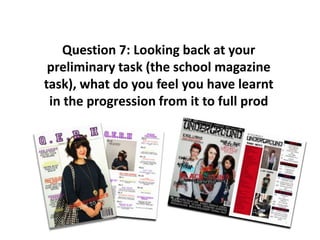 Question 7: Looking back at your preliminary task (the school magazine task), what do you feel you have learnt in the progression from it to full prod 