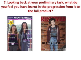 7. Looking back at your preliminary task, what do
you feel you have learnt in the progression from it to
                  the full product?
 