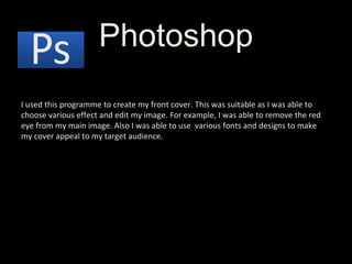 Photoshop I used this programme to create my front cover. This was suitable as I was able to choose various effect and edit my image. For example, I was able to remove the red eye from my main image. Also I was able to use  various fonts and designs to make my cover appeal to my target audience. 