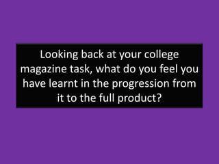 Looking back at your college
magazine task, what do you feel you
have learnt in the progression from
       it to the full product?
 