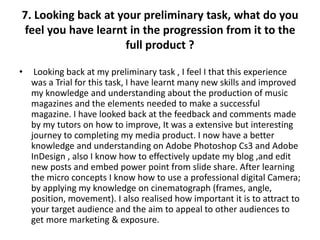 7. Looking back at your preliminary task, what do you
 feel you have learnt in the progression from it to the
                     full product ?

•    Looking back at my preliminary task , I feel I that this experience
    was a Trial for this task, I have learnt many new skills and improved
    my knowledge and understanding about the production of music
    magazines and the elements needed to make a successful
    magazine. I have looked back at the feedback and comments made
    by my tutors on how to improve, It was a extensive but interesting
    journey to completing my media product. I now have a better
    knowledge and understanding on Adobe Photoshop Cs3 and Adobe
    InDesign , also I know how to effectively update my blog ,and edit
    new posts and embed power point from slide share. After learning
    the micro concepts I know how to use a professional digital Camera;
    by applying my knowledge on cinematograph (frames, angle,
    position, movement). I also realised how important it is to attract to
    your target audience and the aim to appeal to other audiences to
    get more marketing & exposure.
 