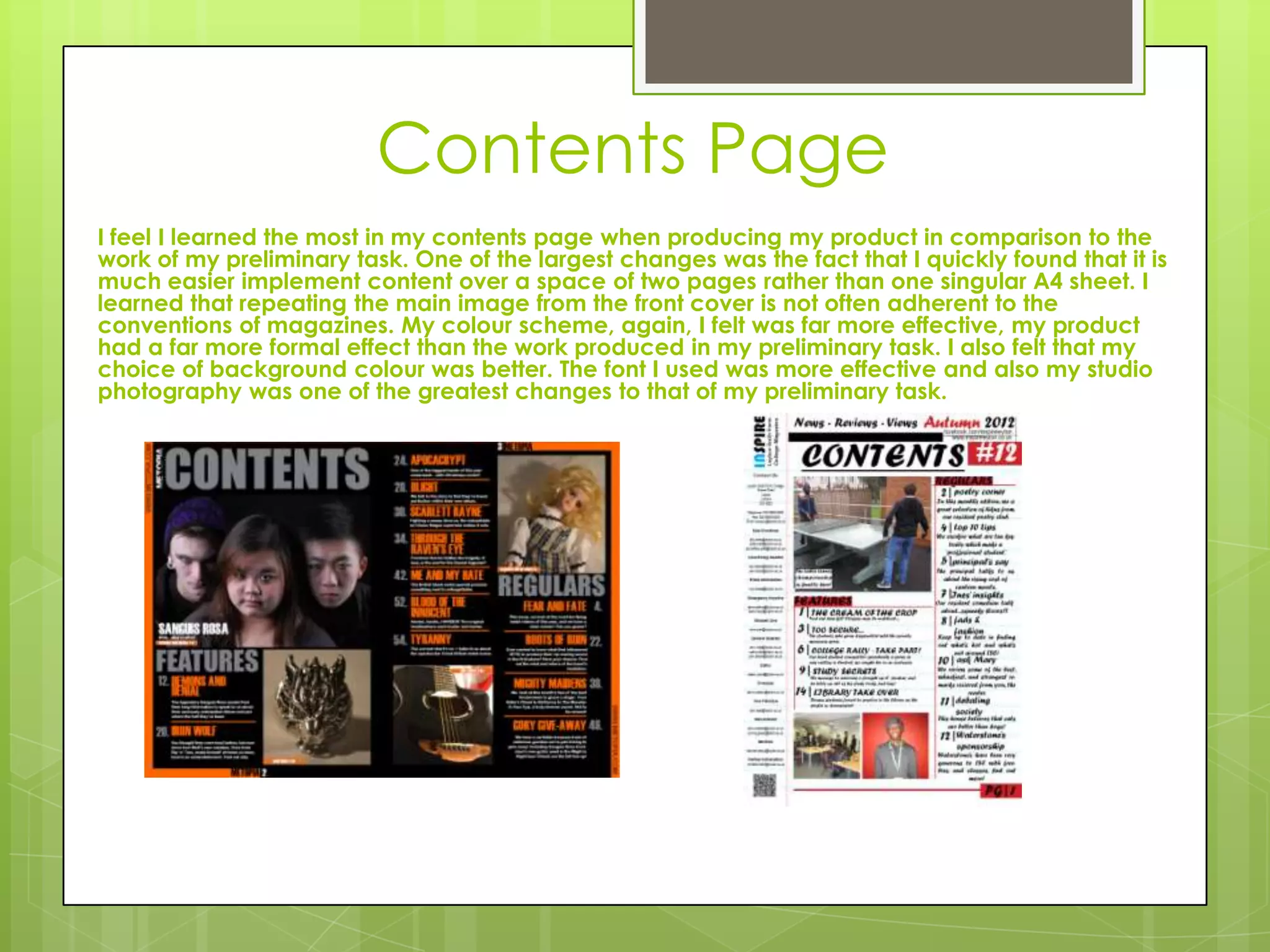 Contents Page
I feel I learned the most in my contents page when producing my product in comparison to the
work of my preliminary task. One of the largest changes was the fact that I quickly found that it is
much easier implement content over a space of two pages rather than one singular A4 sheet. I
learned that repeating the main image from the front cover is not often adherent to the
conventions of magazines. My colour scheme, again, I felt was far more effective, my product
had a far more formal effect than the work produced in my preliminary task. I also felt that my
choice of background colour was better. The font I used was more effective and also my studio
photography was one of the greatest changes to that of my preliminary task.
 