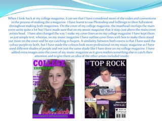 When I look back at my college magazine, I can see that I have considered more of the codes and conventions
   in the process of making the a magazine. I have learnt to use Photoshop and InDesign to their full extent
 throughout making both magazines. On the cover of my college magazine, the masthead overlaps the main
cover artist quite a lot but I have made sure that on my music magazine that it stays just above the main cover
 artists head. I have also changed the way I make my cover lines as on my college magazine I have kept them
  as just simple text, whereas, on my music magazine I have outline cover lines with box to make them stand
out more on the cover and be eye-catching to buyers. A similarity between both covers is that I have used the
 colour purple on both, but I have made the colours look more professional on my music magazine as I have
 used different shades of purple and not just the same shade like I have done on my college magazine. I have
   added extra images onto the cover of my music magazine as it gives readers something else to catch their
                      attention and to give them an idea of the other artists included inside.
 