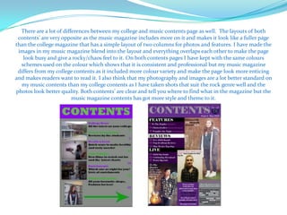 There are a lot of differences between my college and music contents page as well. The layouts of both
 contents' are very opposite as the music magazine includes more on it and makes it look like a fuller page
than the college magazine that has a simple layout of two columns for photos and features. I have made the
 images in my music magazine blend into the layout and everything overlaps each other to make the page
   look busy and give a rocky/chaos feel to it. On both contents pages I have kept with the same colours
  schemes used on the colour which shows that it is consistent and professional but my music magazine
 differs from my college contents as it included more colour variety and make the page look more enticing
and makes readers want to read it. I also think that my photography and images are a lot better standard on
  my music contents than my college contents as I have taken shots that suit the rock genre well and the
photos look better quality. Both contents’ are clear and tell you where to find what in the magazine but the
                         music magazine contents has got more style and theme to it.
 