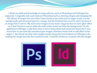 I think my skills and knowledge of using software such as Photoshop and InDesign has
improved. I originally only used tools on Photoshop such as, drawing shapes and changing the
   fill colours of images but since then I have learnt to use tools such as magic wand, to erase
 backgrounds and unwanted parts in a image, and the freehand lasso tool to select sections of
an image that I want to. My main cover images on my music magazine has an outer-glow effect
    on it that I learnt to use to make the male artists stand out from the background. On the
  application InDesign, I only knew how to move items about and create text boxes but I now
  know how to use tools like smooth to give images a flawless/matte look to add effect to the
  pages. I also found out that some images cannot always be moved about on InDesign so by
 making the image have the free transform tool, I could do whatever I wanted with the images.
 