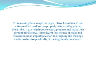 From making these magazine pages, I have learnt how to use
   software that I couldn't use properly before and by gaining
these skills, it can help improve media products and make their
  content professional. I have learnt that the use of codes and
 conventions is an important aspect in designing and making a
  media product to specifically fit the target audience chosen.
 