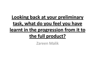 Looking back at your preliminary
  task, what do you feel you have
learnt in the progression from it to
          the full product?
            Zareen Malik
 