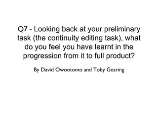 Q7 - Looking back at your preliminary
task (the continuity editing task), what
  do you feel you have learnt in the
  progression from it to full product?
     By David Owootomo and Toby Gearing
 